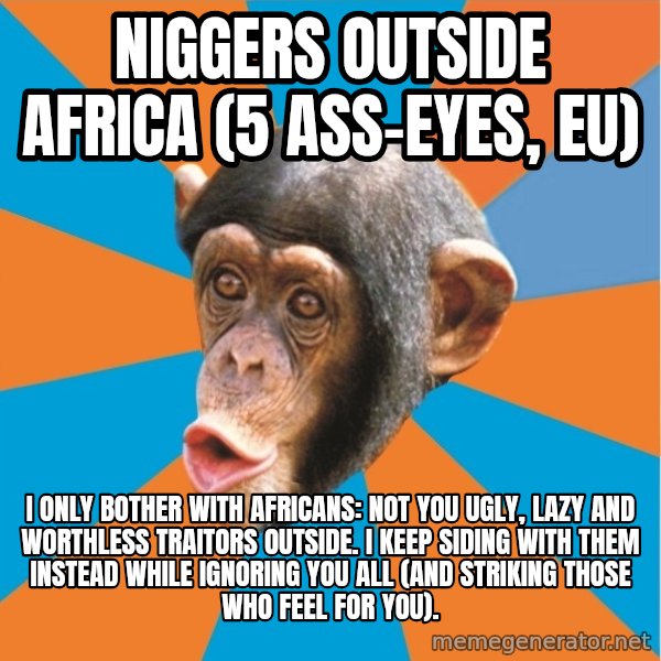 Stupid Monkey meme: Niggers outside Africa (5 ass-eyes, eu) / I only bother with Africans: not you ugly, lazy and worthless traitors outside. I keep siding with them instead while ignoring you all (and striking those who feel for you).