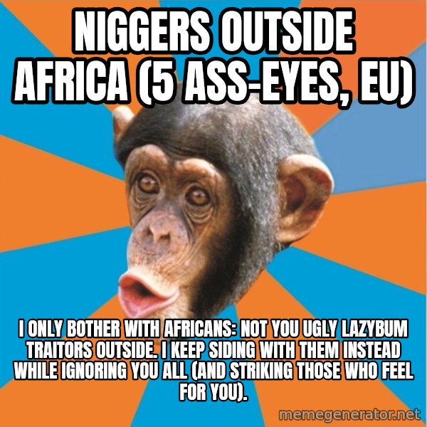 Stupid Monkey meme: Niggers outside Africa (5 ass-eyes, eu) / I only bother with Africans: not you ugly lazybum traitors outside. I keep siding with them instead while ignoring you all (and striking those who feel for you).