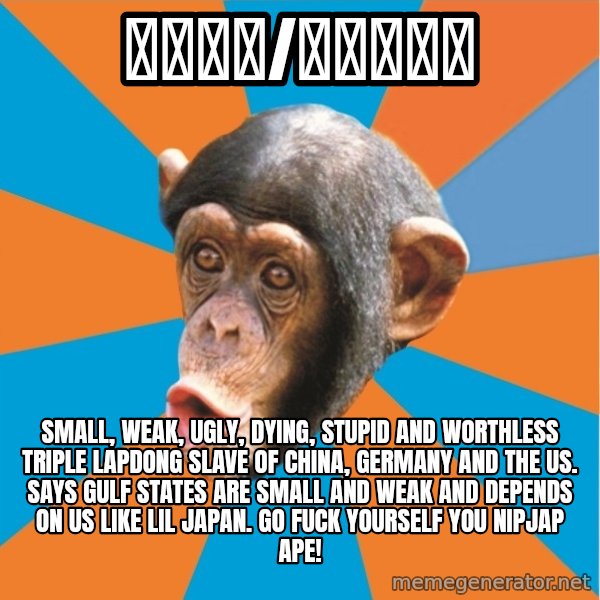 Stupid Monkey meme: 紳士財閥/ろるゐ紳士 / Small, weak, ugly, dying, stupid and worthless triple Lapdong slave of China, Germany and the US. Says Gulf States are small and weak and depends on US like lil japan. Go fuck yourself you nipjap ape!
