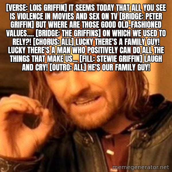 One Does Not Simply meme: [Verse: Lois Griffin] It seems today that all you see Is violence in movies and sex on TV  [Bridge: Peter Griffin] But where are those good old-fashioned values....  [Bridge: The Griffins] On which we used to rely?!  [Chorus: All] Lucky there's a family guy! Lucky there's a man who Positively can do All the things that make us... [Fill: Stewie Griffin] Laugh and cry!  [Outro: All] He's our Family Guy!