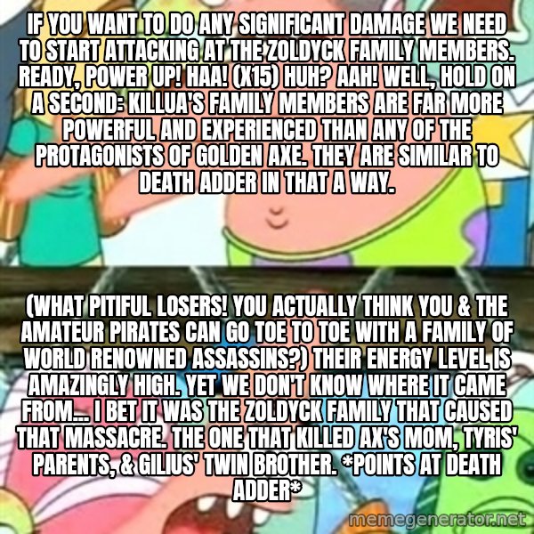 Push it Somewhere Else Patrick meme: If you want to do any significant damage we need to start attacking at the Zoldyck Family members. Ready, power up! Haa! (x15) Huh? Aah! Well, hold on a second: Killua's family members are far more powerful and experienced than any of the protagonists of Golden Axe. They are similar to Death Adder in that a way. / (What pitiful losers! You actually think you & the amateur pirates can go toe to toe with a family of World Renowned assassins?) Their energy level is amazingly high. Yet we don't know where it came from... I bet it was the Zoldyck Family that caused that massacre. The one that killed Ax's mom, Tyris' parents, & Gilius' twin brother. *points at Death Adder*