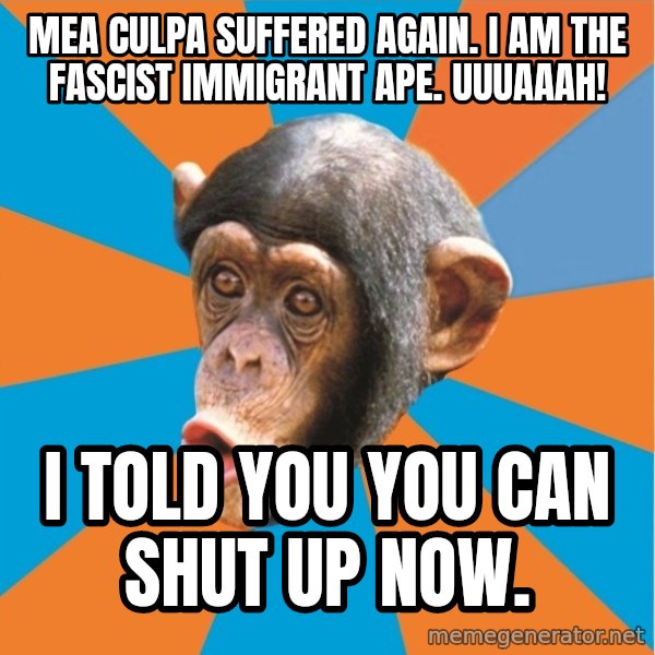 Stupid Monkey meme: mea culpa suffered again. I am the fascist immigrant ape. uuuaaah! / I told you you can shut up now.
