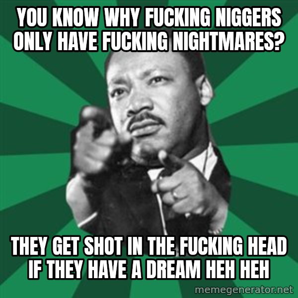 Martin Luther King jr.  meme: You know why fucking niggers only have fucking nightmares? / They get shot in the fucking head if they have a dream heh heh