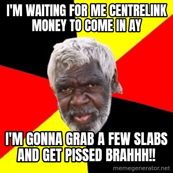 Aboriginal meme: I'm waiting for me Centrelink money to come in ay / I'm gonna grab a few slabs and get pissed  brahhh!!