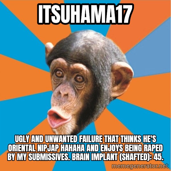 Stupid Monkey meme: itsuhama17 / ugly and unwanted failure that thinks he's oriental nipjap hahaha and enjoys being raped by my submissives. Brain implant (shafted): 45.