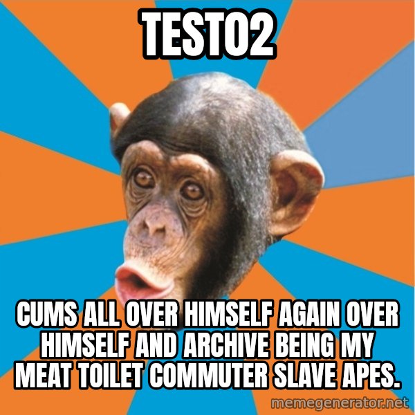 Stupid Monkey meme: test02 / cums all over himself again over himself and Archive being my meat toilet commuter slave apes.