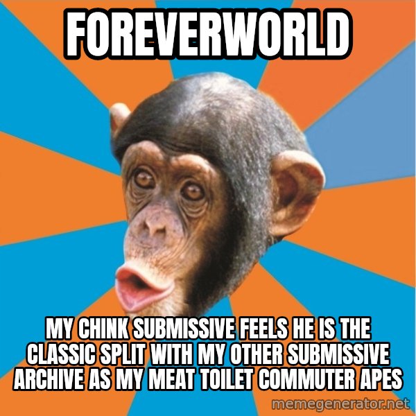 Stupid Monkey meme: Foreverworld / my chink submissive feels he is the classic split with my other submissive Archive as my meat toilet commuter apes