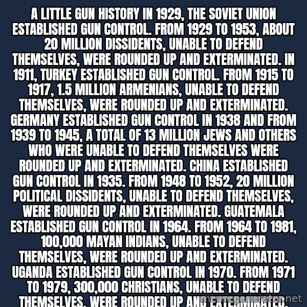 Blank Black meme: A LITTLE GUN HISTORY  In 1929, the Soviet Union established gun control. From 1929 to 1953, about 20 million dissidents, unable to defend themselves, were rounded up and exterminated.  In 1911, Turkey established gun control. From 1915 to 1917, 1.5 million Armenians, unable to defend themselves, were rounded up and exterminated.  Germany established gun control in 1938 and from 1939 to 1945, a total of 13 million Jews and others who were unable to defend themselves were rounded up and exterminated.  China established gun control in 1935. From 1948 to 1952, 20 million political dissidents, unable to defend themselves, were rounded up and exterminated.  Guatemala established gun control in 1964. From 1964 to 1981, 100,000 Mayan Indians, unable to defend themselves, were rounded up and exterminated.  Uganda established gun control in 1970. From 1971 to 1979, 300,000 Christians, unable to defend themselves, were rounded up and exterminated.  Cambodia established gun control in 1956. From 1975 to 1977, one million educated people, unable to defend themselves, were rounded up and exterminated.  Defenseless people rounded up and exterminated in the 20th Century because of gun control: 56 million.