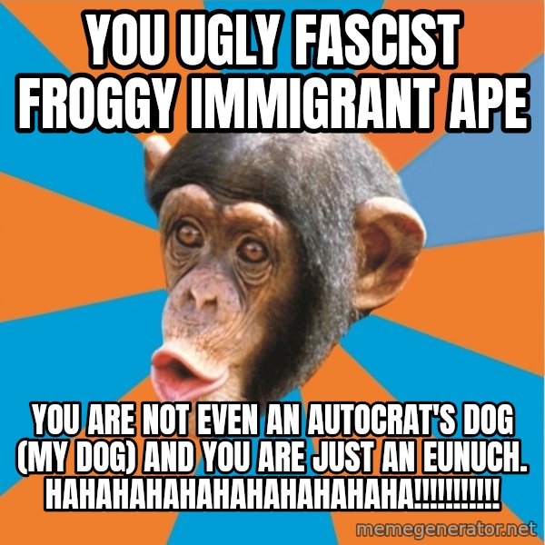 Stupid Monkey meme: you ugly fascist froggy immigrant ape / you are not even an autocrat's dog (my dog) and you are just an eunuch. hahahahahahahahahahaha!!!!!!!!!!!