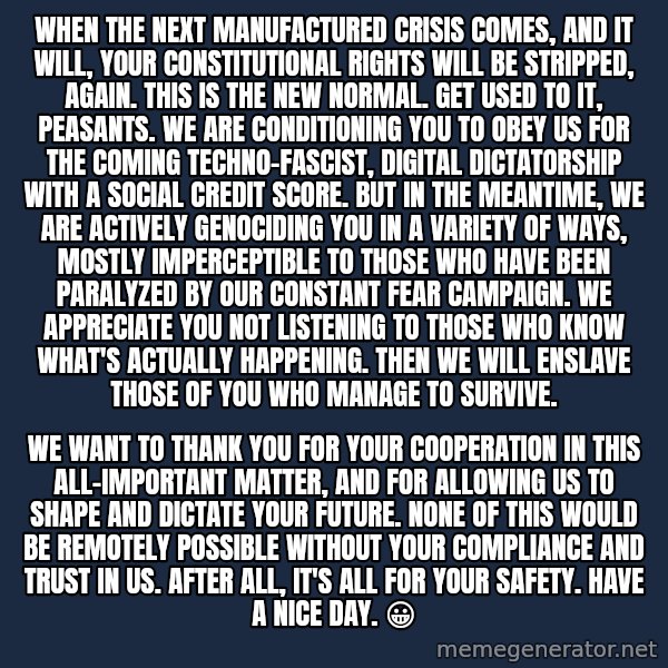 Blank Black meme: When The Next Manufactured Crisis Comes, And It Will, Your Constitutional Rights Will Be Stripped, Again. This Is The New Normal. Get Used To It, Peasants. We Are Conditioning You To Obey Us For The Coming Techno-Fascist, Digital Dictatorship With A Social Credit Score. But In The Meantime, We Are Actively Genociding You In A Variety of Ways, Mostly Imperceptible To Those Who Have Been Paralyzed By Our Constant Fear Campaign. We Appreciate You Not Listening To Those Who Know What's Actually Happening. Then We Will Enslave Those Of You Who Manage To Survive. / We Want To Thank You For Your Cooperation In This All-Important Matter, And For Allowing Us To Shape And  Dictate Your Future. None Of This Would Be Remotely Possible Without Your Compliance And Trust In Us. After All, It's All For Your Safety. Have A Nice Day. 😀