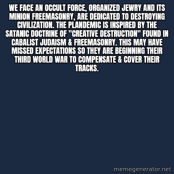 Blank Black meme: We face an occult force, Organized Jewry and its minion Freemasonry, are dedicated to destroying civilization.  The plandemic is inspired by the satanic doctrine of "Creative Destruction" found in Cabalist Judaism & Freemasonry. This may have missed expectations so they are beginning their third world war to compensate & cover their tracks.