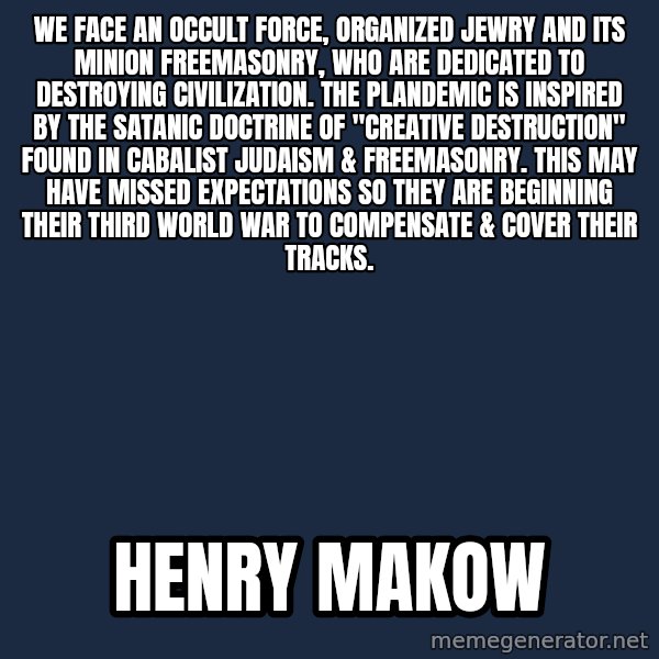 Blank Black meme: We face an occult force, Organized Jewry and its minion Freemasonry, who are dedicated to destroying civilization.  The plandemic is inspired by the satanic doctrine of "Creative Destruction" found in Cabalist Judaism & Freemasonry. This may have missed expectations so they are beginning their third world war to compensate & cover their tracks. / henry makow