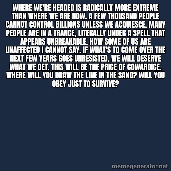 Blank Black meme: Where We're Headed Is Radically More Extreme Than Where We Are Now. A Few Thousand People Cannot Control Billions Unless We Acquiesce. Many people Are In a Trance, literally under a spell that appears unbreakable. How Some Of Us Are Unaffected I Cannot Say. If What's To Come Over The Next Few Years Goes Unresisted, We Will Deserve What We Get. This Will Be The Price Of Cowardice. Where Will You Draw The Line In The Sand?  Will You Obey Just To Survive?