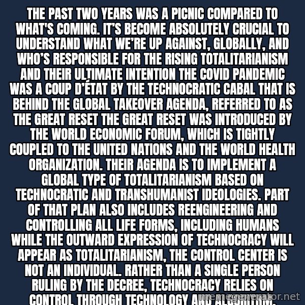 Blank Black meme: The past two years was a picnic compared to what's coming. It’s become absolutely crucial to understand what we’re up against, globally, and who’s responsible for the rising totalitarianism and their ultimate intention The COVID pandemic was a coup d’état by the technocratic cabal that is behind the global takeover agenda, referred to as The Great Reset The Great Reset was introduced by the World Economic Forum, which is tightly coupled to the United Nations and the World Health Organization. Their agenda is to implement a global type of totalitarianism based on technocratic and transhumanist ideologies. Part of that plan also includes reengineering and controlling all life forms, including humans While the outward expression of technocracy will appear as totalitarianism, the control center is not an individual. Rather than a single person ruling by the decree, technocracy relies on control through technology and algorithm.