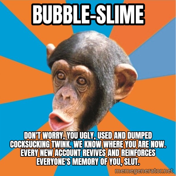 Stupid Monkey meme: bubble-slime / don't worry, you ugly, used and dumped cocksucking twink. we know where you are now. every new account revives and reinforces everyone's memory of you, slut.