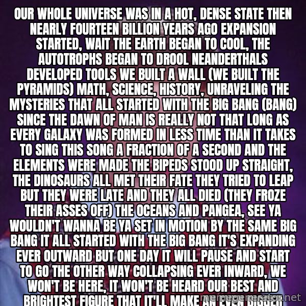 Bad Luck Brian meme: Our whole universe was in a hot, dense state Then nearly fourteen billion years ago expansion started, wait The earth began to cool, the autotrophs began to drool Neanderthals developed tools We built a wall (we built the pyramids) Math, science, history, unraveling the mysteries That all started with the big bang (bang) Since the dawn of man is really not that long As every galaxy was formed in less time than it takes to sing this song A fraction of a second and the elements were made The bipeds stood up straight, the dinosaurs all met their fate They tried to leap but they were late And they all died (they froze their asses off) The oceans and Pangea, see ya wouldn't wanna be ya Set in motion by the same big bang It all started with the big bang It's expanding ever outward but one day It will pause and start to go the other way Collapsing ever inward, we won't be here, it won't be heard Our best and brightest figure that it'll make an even bigger bang Australopithecus would really have been sick of us Debating how we're here, they're catching deer (we're catching viruses) Religion or astronomy (Descartes or Deuteronomy) It all started with the big bang Music and mythology, Einstein and astrology It all started with the big bang It all started with the big bang