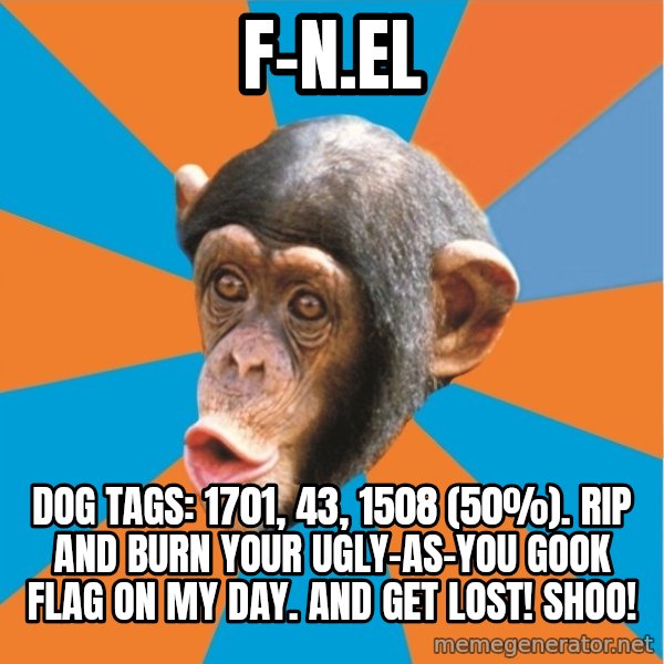 Stupid Monkey meme: F-N.el / Dog tags: 1701, 43, 1508 (50%). Rip and Burn your ugly-as-you gook flag on my day. And get lost! Shoo!