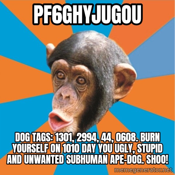 Stupid Monkey meme: pf6ghyjugou / dog tags: 1301, 2994, 44, 0608. Burn yourself on 1010 day you ugly, stupid and unwanted subhuman ape-dog. Shoo!