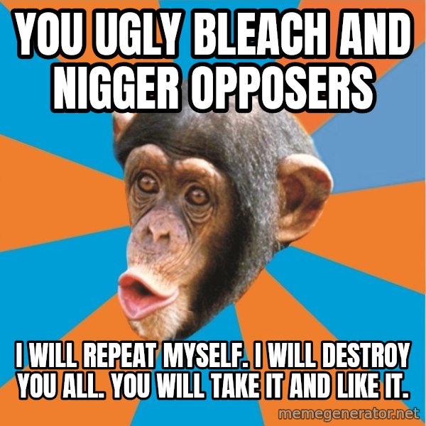 Stupid Monkey meme: you ugly bleach and nigger opposers / I will repeat myself. I will destroy you all. You will take it and like it.