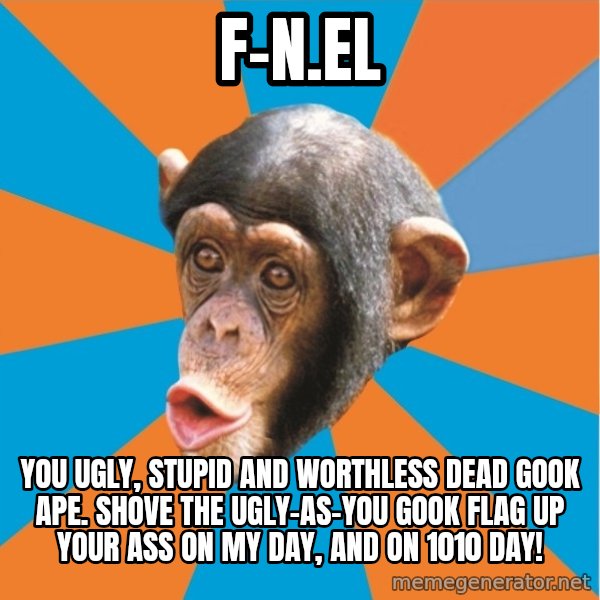 Stupid Monkey meme: F-N.el / You ugly, stupid and worthless dead gook ape. Shove the ugly-as-you gook flag up your ass on my day, and on 1010 day!