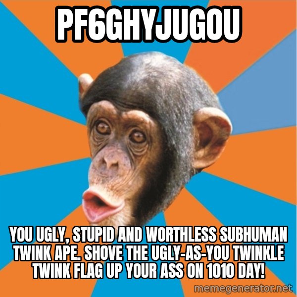 Stupid Monkey meme: pf6ghyjugou / You ugly, stupid and worthless subhuman twink ape. Shove the ugly-as-you twinkle twink flag up your ass on 1010 day!