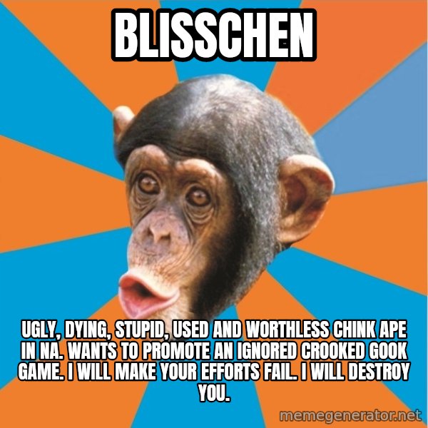 Stupid Monkey meme: blisschen / ugly, dying, stupid, used and worthless chink ape in na. wants to promote an ignored crooked gook game. I will make your efforts fail. I will destroy you.