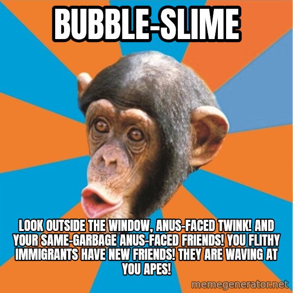 Stupid Monkey meme: BUBBLE-SLIME / Look outside the window, anus-faced twink! And your same-garbage anus-faced friends! You flithy immigrants have new friends! They are waving at you apes!