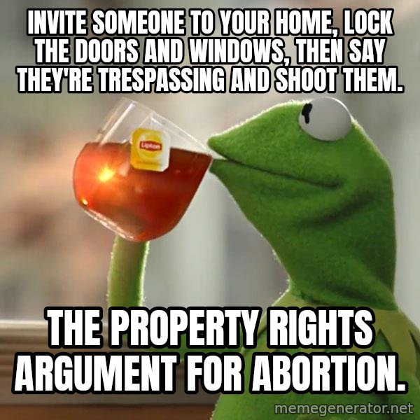 Kermit The Frog Drinking Tea meme: Invite someone to your home, lock the doors and windows, then say they're trespassing and shoot them. / The property rights argument for abortion.