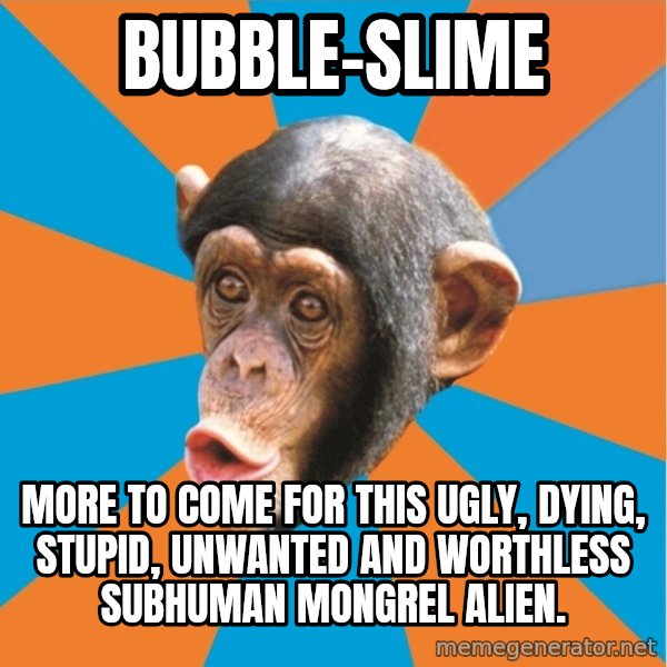 Stupid Monkey meme: bubble-slime / more to come for this ugly, dying, stupid, unwanted and worthless subhuman mongrel alien.