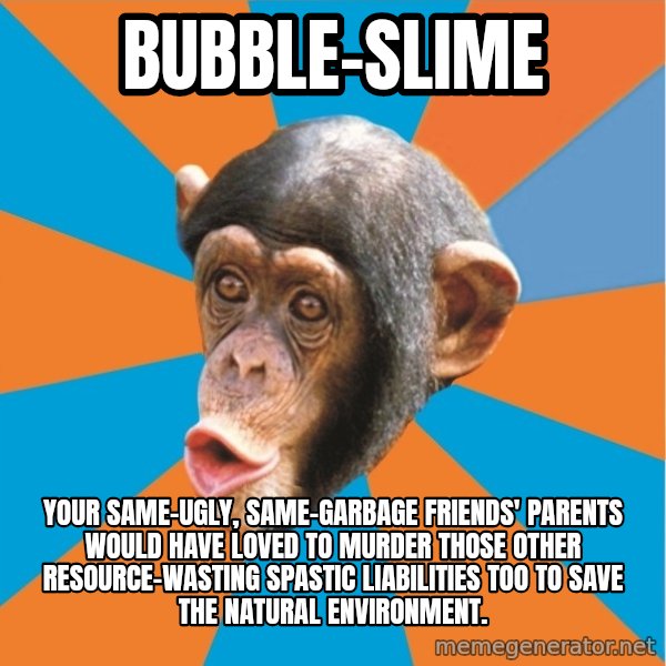 Stupid Monkey meme: bubble-slime / your same-ugly, same-garbage friends' parents would have loved to murder those other resource-wasting spastic liabilities too to save the natural environment.