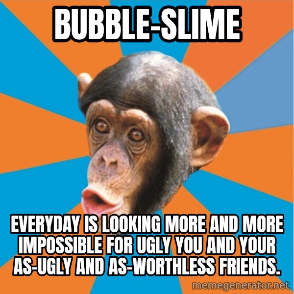 Stupid Monkey meme: bubble-slime / everyday is looking more and more impossible for ugly you and your as-ugly and as-worthless friends.