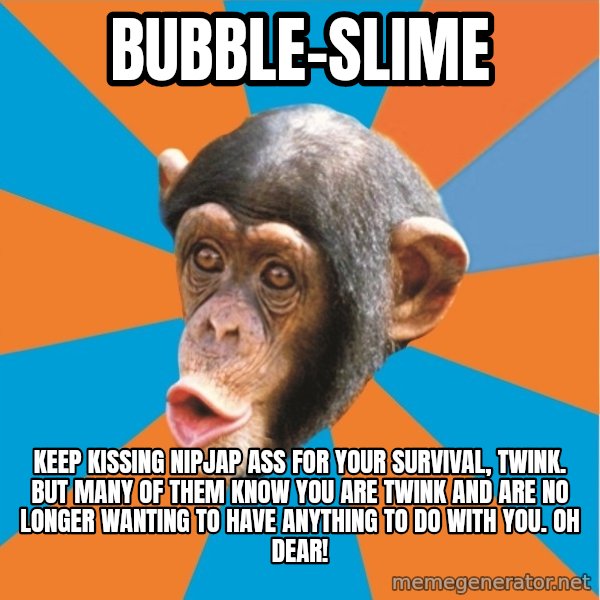 Stupid Monkey meme: bubble-slime / keep kissing nipjap ass for your survival, twink. but many of them know you are twink and are no longer wanting to have anything to do with you. Oh dear!