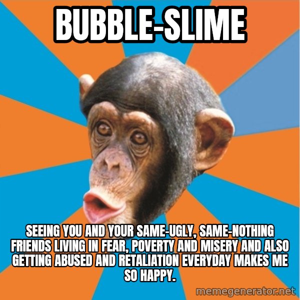 Stupid Monkey meme: bubble-slime / Seeing you and your same-ugly, same-nothing friends living in fear, poverty and misery and also getting abused and retaliation everyday makes me so happy.