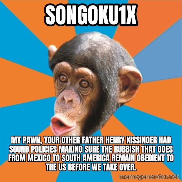 Stupid Monkey meme: songoku1x / my pawn, your other father henry kissinger had sound policies making sure the rubbish that goes from mexico to south america remain obedient to the us before we take over.