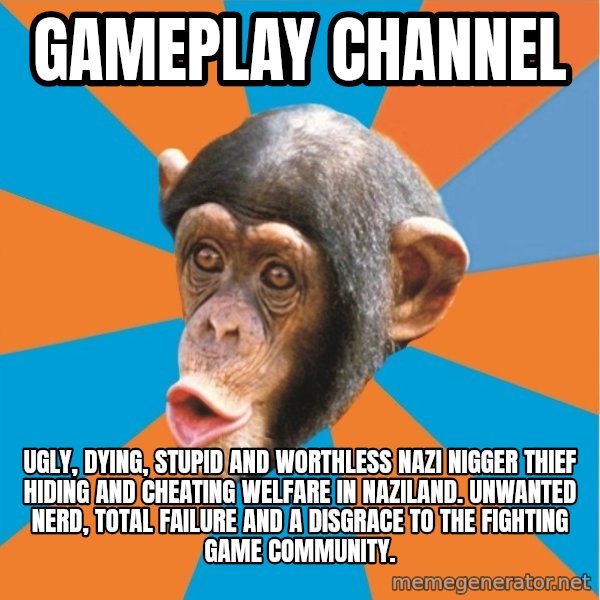 Stupid Monkey meme: Gameplay channel / Ugly, dying, stupid and worthless nazi nigger thief hiding and cheating welfare in naziland. unwanted nerd, total failure and a disgrace to the fighting game community.