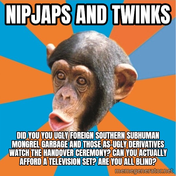 Stupid Monkey meme: nipjaps and twinks / did you you ugly foreign southern subhuman mongrel garbage and those as-ugly derivatives watch the handover ceremony? Can you actually afford a television set? Are you all blind?