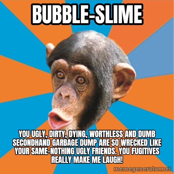 Stupid Monkey meme: bubble-slime / you ugly, dirty, dying, worthless and dumb secondhand garbage dump are so wrecked like your same-nothing ugly friends. You fugitives really make me laugh!