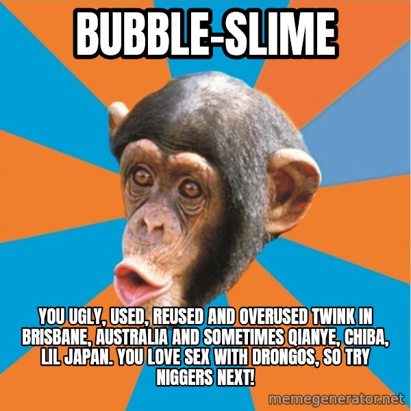 Stupid Monkey meme: bubble-slime / you ugly, used, reused and overused twink in brisbane, australia and sometimes qianye, chiba, lil japan. you love sex with drongos, so try niggers next!