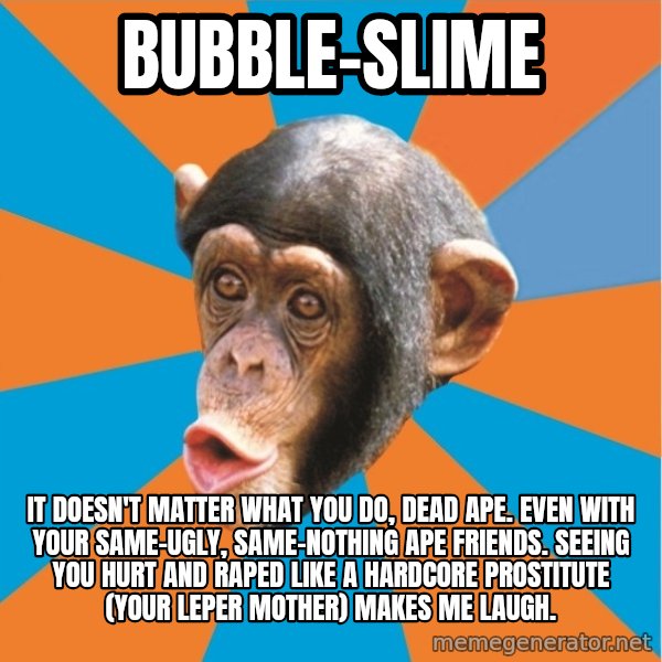 Stupid Monkey meme: bubble-slime / It doesn't matter what you do, dead ape. even with your same-ugly, same-nothing ape friends. Seeing you hurt and raped like a hardcore prostitute (your leper mother) makes me laugh.