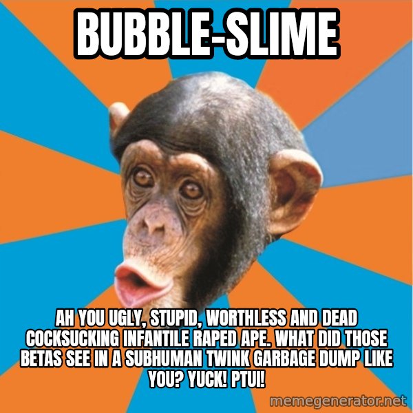 Stupid Monkey meme: bubble-slime / ah you ugly, stupid, worthless and dead cocksucking infantile raped ape. what did those betas see in a subhuman twink garbage dump like you? yuck! ptui!
