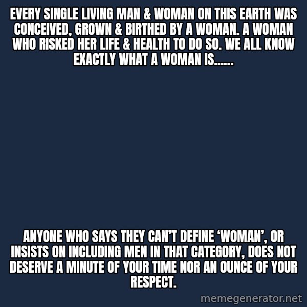 Blank Black meme: Every single living man & woman on this earth was conceived, grown & birthed by a woman. A woman who risked her life & health to do so. We all know exactly what a woman is…… / Anyone who says they can’t define ‘woman’, or insists on including men in that category, does not deserve a minute of your time nor an ounce of your respect.