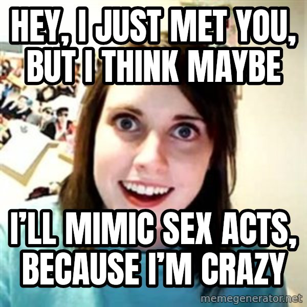 Overly Attached Girlfriend meme: Hey, I just met you, but I think maybe / I’ll mimic sex acts, because I’m crazy