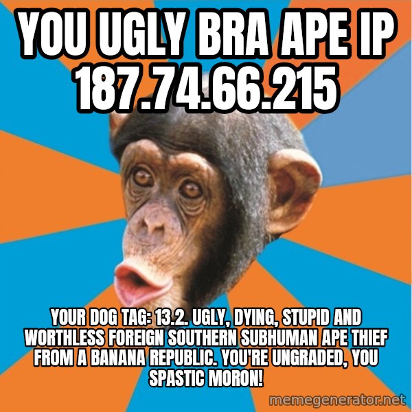 Stupid Monkey meme: you ugly bra ape IP 187.74.66.215 / Your dog tag: 13.2. Ugly, dying, stupid and worthless foreign southern subhuman ape thief from a banana republic. You're ungraded, you spastic moron!