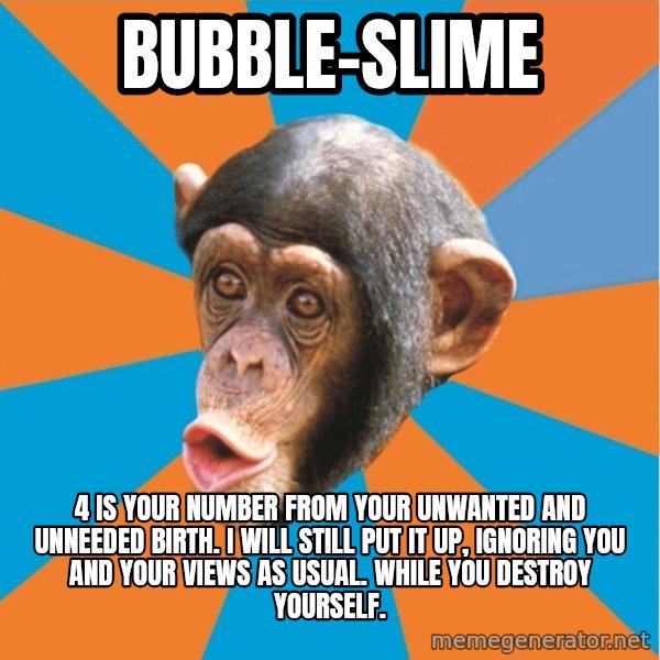Stupid Monkey meme: bubble-slime / 4 is your number from your unwanted and unneeded birth. I will still put it up, ignoring you and your views as usual. While you destroy yourself.