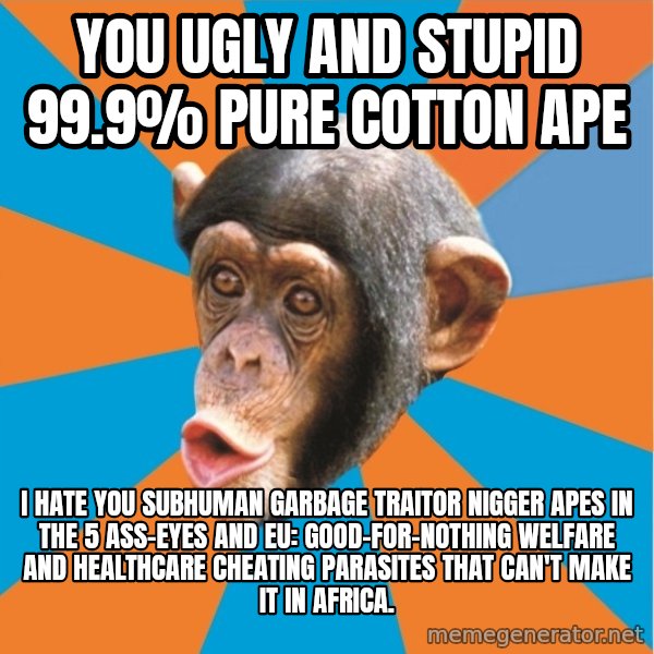 Stupid Monkey meme: you ugly and stupid 99.9% pure cotton ape / I hate you subhuman garbage traitor nigger apes in the 5 ass-eyes and eu: good-for-nothing welfare and healthcare cheating parasites that can't make it in africa.