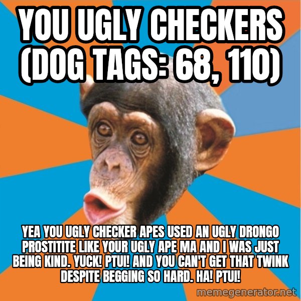Stupid Monkey meme: you ugly checkers (dog tags: 68, 110) / Yea you ugly checker apes used an ugly drongo prostitite like your ugly ape ma and I was just being kind. Yuck! Ptui! And you can't get that twink despite begging so hard. Ha! Ptui!