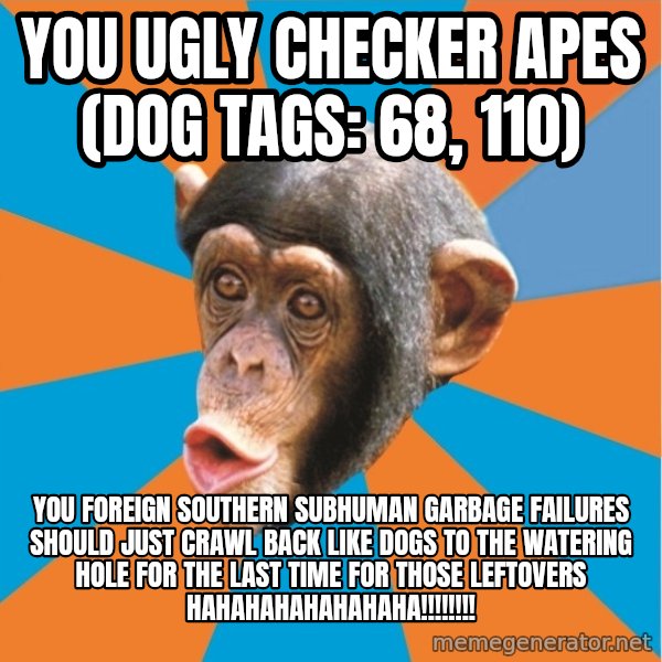 Stupid Monkey meme: you ugly checker apes (dog tags: 68, 110) / You foreign southern subhuman garbage failures should just crawl back like dogs to the watering hole for the last time for those leftovers hahahahahahahaha!!!!!!!!