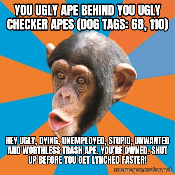Stupid Monkey meme: you ugly ape behind you ugly checker apes (dog tags: 68, 110) / Hey Ugly, dying, unemployed, stupid, unwanted and worthless trash ape. You're owned. shut up before you get lynched faster!