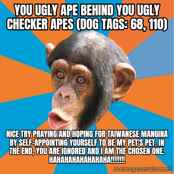 Stupid Monkey meme: you ugly ape behind you ugly checker apes (dog tags: 68, 110) / Nice try praying and hoping for taiwanese mangina by self-appointing yourself to be my pet's pet. In the end, you are ignored and I am the chosen one. hahahahahahahaha!!!!!!!!