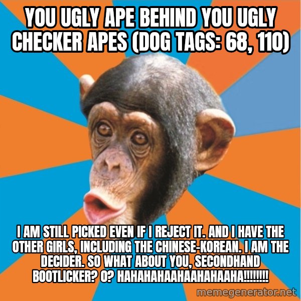 Stupid Monkey meme: you ugly ape behind you ugly checker apes (dog tags: 68, 110) / I am still picked even if I reject it. And I have the other girls, including the chinese-korean. I am the decider. So what about you, secondhand bootlicker? 0? hahahahaahaahahaaha!!!!!!!!